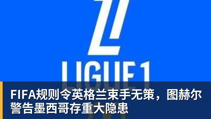 开运体育FIFA规则令英格兰束手无策，图赫尔警告墨西哥存重大隐患